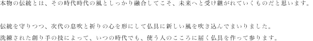 本物の伝統とは、その時代時代の風としっかり融合してこそ、未来へと受け継がれていくものだと思います。

伝統を守りつつ、次代の息吹と祈りの心を形にして仏具に新しい風を吹き込んでまいりました。
洗練された創り手の技によって、いつの時代でも、使う人のこころに届く仏具を作って参ります。