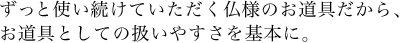 ずっと使い続けていただく仏様のお道具だから、お道具としての扱いやすさを基本に。